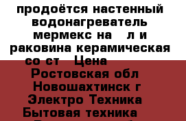 продоётся настенный водонагреватель мермекс на 50л и раковина керамическая со ст › Цена ­ 2 500 - Ростовская обл., Новошахтинск г. Электро-Техника » Бытовая техника   . Ростовская обл.